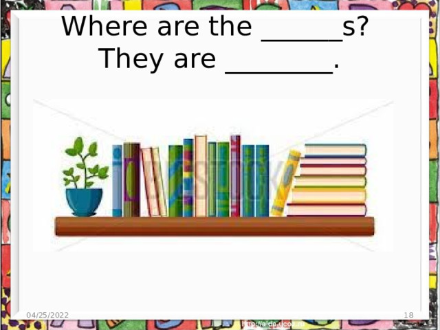 Where are the ______s?  They are ________. 04/25/2022  