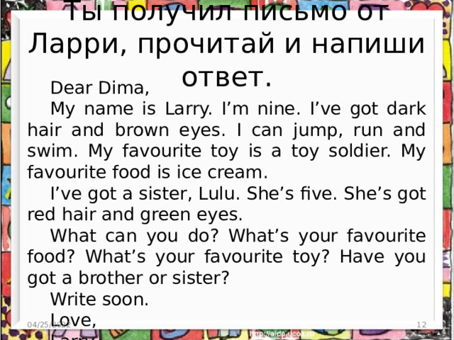 Ты получил письмо от Ларри, прочитай и напиши ответ. Dear Dima, My name is Larry. I’m nine. I’ve got dark hair and brown eyes. I can jump, run and swim. My favourite toy is a toy soldier. My favourite food is ice cream. I’ve got a sister, Lulu. She’s five. She’s got red hair and green eyes. What can you do? What’s your favourite food? What’s your favourite toy? Have you got a brother or sister? Write soon. Love, Larry. 04/25/2022  