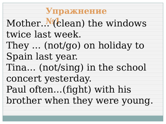 Упражнение №1 Mother… (clean) the windows twice last week. They … (not/go) on holiday to Spain last year. Tina… (not/sing) in the school concert yesterday. Paul often…(fight) with his brother when they were young. 