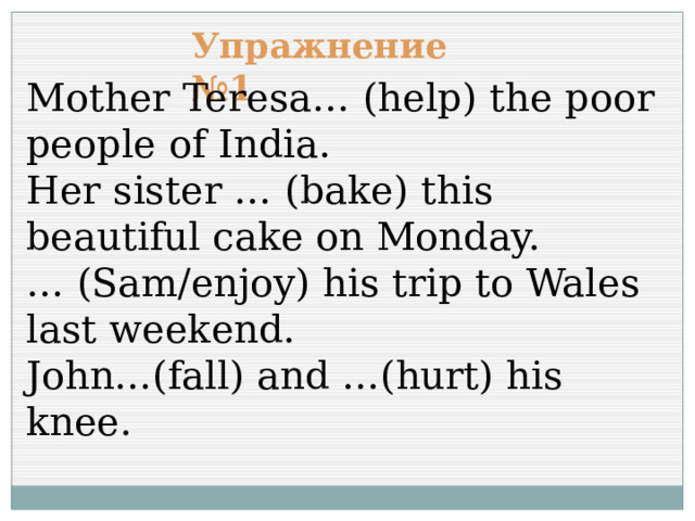 Упражнение №1 Mother Teresa… (help) the poor people of India. Her sister … (bake) this beautiful cake on Monday. … (Sam/enjoy) his trip to Wales last weekend. John…(fall) and …(hurt) his knee. 