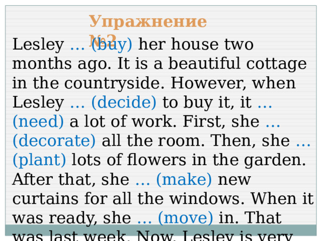 Упражнение №2 Lesley … (buy) her house two months ago. It is a beautiful cottage in the countryside. However, when Lesley … (decide) to buy it, it … (need) a lot of work. First, she … (decorate) all the room. Then, she … (plant) lots of flowers in the garden. After that, she … (make) new curtains for all the windows. When it was ready, she … (move) in. That was last week. Now, Lesley is very happy. 