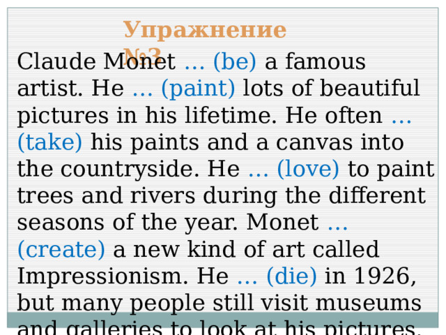 Упражнение №3 Claude Monet … (be) a famous artist. He … (paint) lots of beautiful pictures in his lifetime. He often … (take) his paints and a canvas into the countryside. He … (love) to paint trees and rivers during the different seasons of the year. Monet … (create) a new kind of art called Impressionism. He … (die) in 1926, but many people still visit museums and galleries to look at his pictures. 