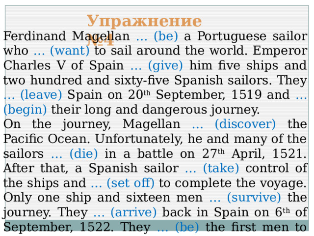 Упражнение №4 Ferdinand Magellan … (be) a Portuguese sailor who … (want) to sail around the world. Emperor Charles V of Spain … (give) him five ships and two hundred and sixty-five Spanish sailors. They … (leave) Spain on 20 th September, 1519 and … (begin) their long and dangerous journey. On the journey, Magellan … (discover) the Pacific Ocean. Unfortunately, he and many of the sailors … (die) in a battle on 27 th April, 1521. After that, a Spanish sailor … (take) control of the ships and … (set off) to complete the voyage. Only one ship and sixteen men … (survive) the journey. They … (arrive) back in Spain on 6 th of September, 1522. They … (be) the first men to sail around the world. 