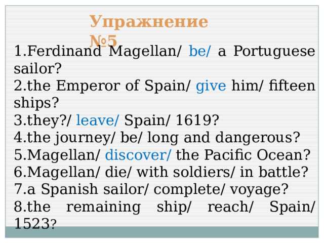 Упражнение №5 1.Ferdinand Magellan/ be/ a Portuguese sailor? 2.the Emperor of Spain/ give him/ fifteen ships? 3.they?/ leave/ Spain/ 1619? 4.the journey/ be/ long and dangerous? 5.Magellan/ discover/ the Pacific Ocean? 6.Magellan/ die/ with soldiers/ in battle? 7.a Spanish sailor/ complete/ voyage? 8.the remaining ship/ reach/ Spain/ 1523 ? 