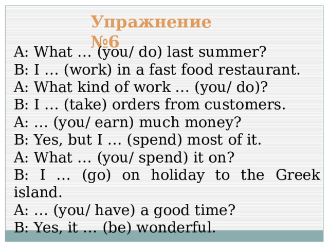 Упражнение №6 A: What … (you/ do) last summer? B: I … (work) in a fast food restaurant. A: What kind of work … (you/ do)? B: I … (take) orders from customers. A: … (you/ earn) much money? B: Yes, but I … (spend) most of it. A: What … (you/ spend) it on? B: I … (go) on holiday to the Greek island. A: … (you/ have) a good time? B: Yes, it … (be) wonderful. 