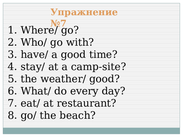 Упражнение №7 1. Where/ go? 2. Who/ go with? 3. have/ a good time? 4. stay/ at a camp-site? 5. the weather/ good? 6. What/ do every day? 7. eat/ at restaurant? 8. go/ the beach? 