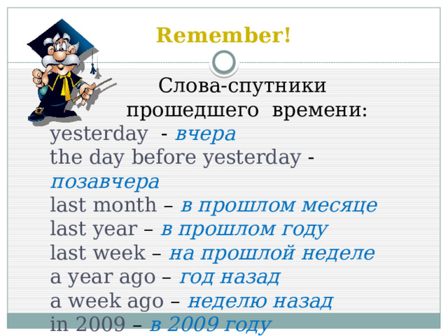 Remember!  Слова-спутники  прошедшего времени: yesterday - вчера  the day before yesterday - позавчера last month – в прошлом месяце last year – в прошлом году last week – на прошлой неделе a year ago – год назад a week ago – неделю назад in 2009 – в 2009 году 