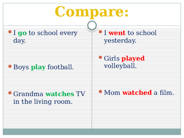 Compare: I go  to school every day. I went to school yesterday. Girls played volleyball. Boys play football. Mom watched a film. Grandma watches TV in the living room. 