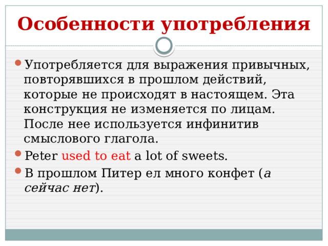 Особенности употребления Употребляется для выражения привычных, повторявшихся в прошлом действий, которые не происходят в настоящем. Эта конструкция не изменяется по лицам. После нее используется инфинитив смыслового глагола. Peter used to eat a lot of sweets. В прошлом Питер ел много конфет ( а сейчас нет ). 