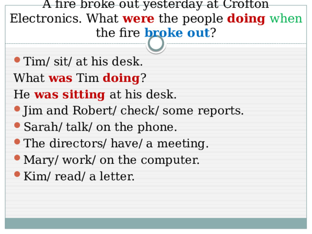 A fire broke out yesterday at Crofton Electronics. What were the people doing  when the fire broke out ? Tim/ sit/ at his desk. What was Tim doing ? He was sitting at his desk. Jim and Robert/ check/ some reports. Sarah/ talk/ on the phone. The directors/ have/ a meeting. Mary/ work/ on the computer. Kim/ read/ a letter. 
