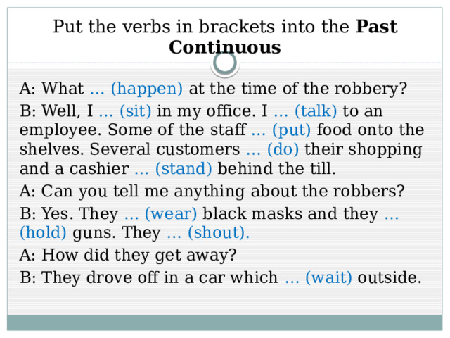 Put the verbs in brackets into the Past Continuous A: What … (happen) at the time of the robbery? B: Well, I … (sit) in my office. I … (talk) to an employee. Some of the staff … (put) food onto the shelves. Several customers … (do) their shopping and a cashier … (stand) behind the till. A: Can you tell me anything about the robbers? B: Yes. They … (wear) black masks and they … (hold) guns. They … (shout). A: How did they get away? B: They drove off in a car which … (wait) outside. 