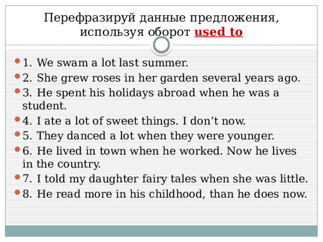 Перефразируй данные предложения, используя оборот used to 1.  We swam a lot last summer. 2.  She grew roses in her garden several years ago. 3.  He spent his holidays abroad when he was a student. 4.  I ate a lot of sweet things. I don’t now. 5.  They danced a lot when they were younger. 6.  He lived in town when he worked. Now he lives in the country. 7.  I told my daughter fairy tales when she was little. 8.  He read more in his childhood, than he does now. 