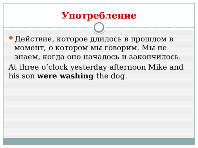 Употребление Действие, которое длилось в прошлом в момент, о котором мы говорим. Мы не знаем, когда оно началось и закончилось. At three o’clock yesterday afternoon Mike and his son were washing the dog. 