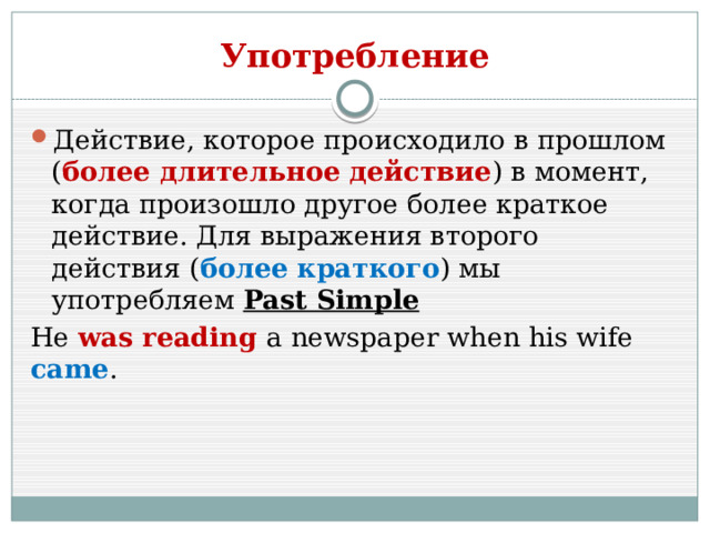 Употребление Действие, которое происходило в прошлом ( более длительное действие ) в момент, когда произошло другое более краткое действие. Для выражения второго действия ( более краткого ) мы употребляем Past Simple He was reading a newspaper when his wife came . 