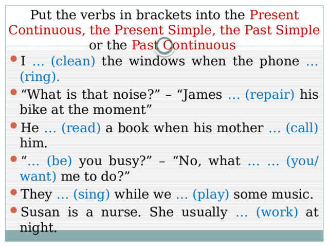 Put the verbs in brackets into the Present  Continuous, the Present Simple, the Past Simple or the Past Continuous I … (clean) the windows when the phone … (ring). “ What is that noise?” – “James … (repair) his bike at the moment” He … (read) a book when his mother … (call) him. “ … (be) you busy?” – “No, what … … (you/ want) me to do?” They … (sing) while we … (play) some music. Susan is a nurse. She usually … (work) at night. 