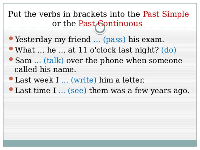 Put the verbs in brackets into the Past Simple or the Past Continuous Yesterday my friend ... (pass) his exam. What ... he ... at 11 o'clock last night? (do) Sam ... (talk) over the phone when someone called his name. Last week I ... (write) him a letter. Last time I ... (see) them was a few years ago. 