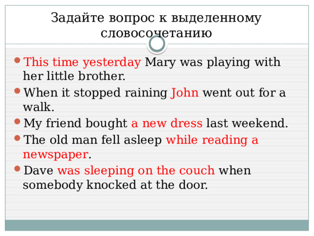 Задайте вопрос к выделенному словосочетанию This time yesterday  Mary was playing with her little brother. When it stopped raining  John  went out for a walk. My friend bought  a new dress  last weekend. The old man fell asleep  while reading a newspaper . Dave  was sleeping on the couch  when somebody knocked at the door. 