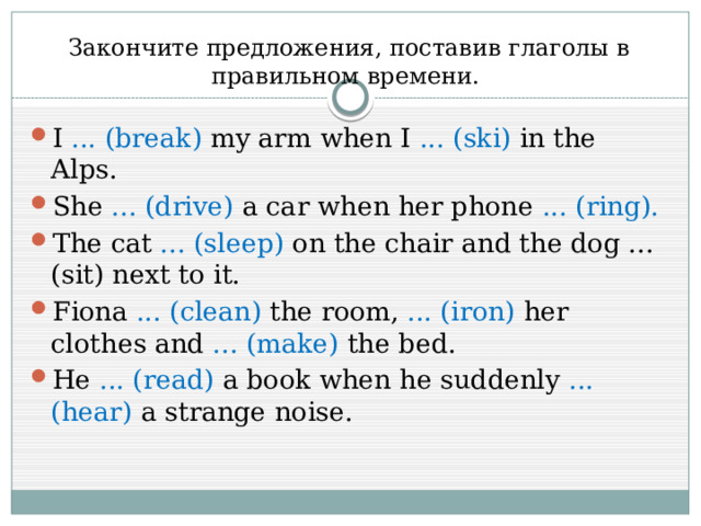 Закончите предложения, поставив глаголы в правильном времени. I ... (break) my arm when I ... (ski) in the Alps. She ... (drive) a car when her phone ... (ring). The cat ... (sleep) on the chair and the dog ... (sit) next to it. Fiona ... (clean) the room, ... (iron) her clothes and ... (make) the bed. He ... (read) a book when he suddenly ... (hear) a strange noise. 