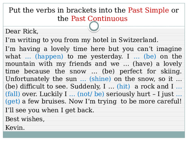 Put the verbs in brackets into the Past Simple or the Past Continuous Dear Rick, I’m writing to you from my hotel in Switzerland. I’m having a lovely time here but you can’t imagine what … (happen) to me yesterday. I … (be) on the mountain with my friends and we … (have) a lovely time because the snow … (be) perfect for skiing. Unfortunately the sun … (shine) on the snow, so it … (be) difficult to see. Suddenly, I … (hit) a rock and I … (fall) over. Luckily I … (not/ be) seriously hurt – I just … (get) a few bruises. Now I’m trying to be more careful! I’ll see you when I get back. Best wishes, Kevin. 