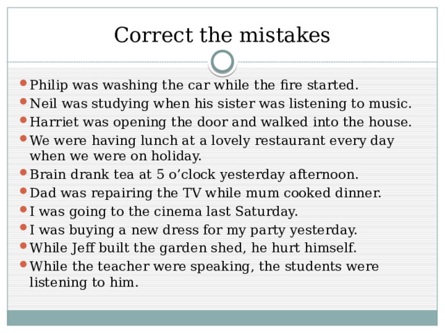 Correct the mistakes Philip was washing the car while the fire started. Neil was studying when his sister was listening to music. Harriet was opening the door and walked into the house. We were having lunch at a lovely restaurant every day when we were on holiday. Brain drank tea at 5 o’clock yesterday afternoon. Dad was repairing the TV while mum cooked dinner. I was going to the cinema last Saturday. I was buying a new dress for my party yesterday. While Jeff built the garden shed, he hurt himself. While the teacher were speaking, the students were listening to him. 