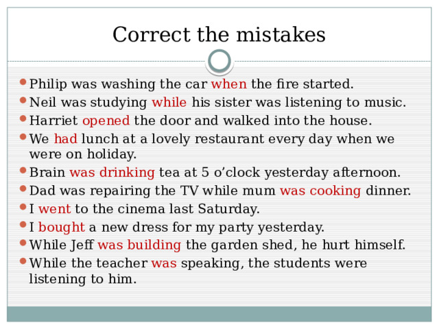 Correct the mistakes Philip was washing the car when the fire started. Neil was studying while his sister was listening to music. Harriet opened the door and walked into the house. We had lunch at a lovely restaurant every day when we were on holiday. Brain was drinking tea at 5 o’clock yesterday afternoon. Dad was repairing the TV while mum was cooking dinner. I went to the cinema last Saturday. I bought a new dress for my party yesterday. While Jeff was building the garden shed, he hurt himself. While the teacher was speaking, the students were listening to him. 