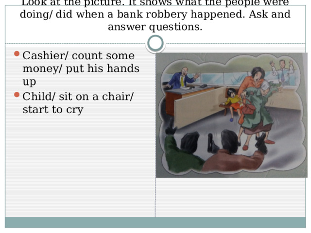 Look at the picture. It shows what the people were doing/ did when a bank robbery happened. Ask and answer questions. Cashier/ count some money/ put his hands up Child/ sit on a chair/ start to cry 