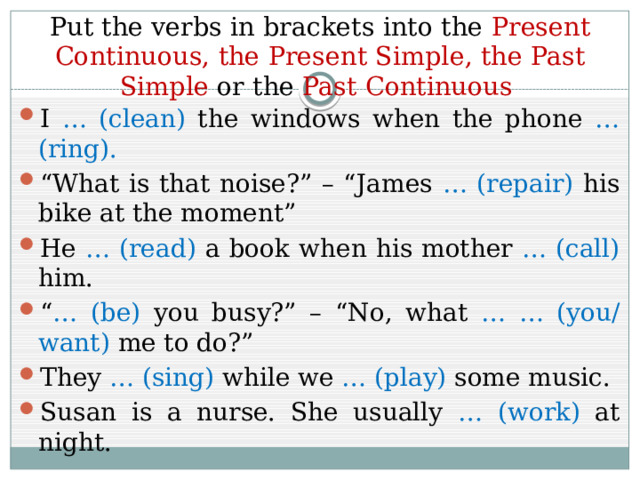 Put the verbs in brackets into the Present  Continuous, the Present Simple, the Past Simple or the Past Continuous I … (clean) the windows when the phone … (ring). “ What is that noise?” – “James … (repair) his bike at the moment” He … (read) a book when his mother … (call) him. “ … (be) you busy?” – “No, what … … (you/ want) me to do?” They … (sing) while we … (play) some music. Susan is a nurse. She usually … (work) at night. 