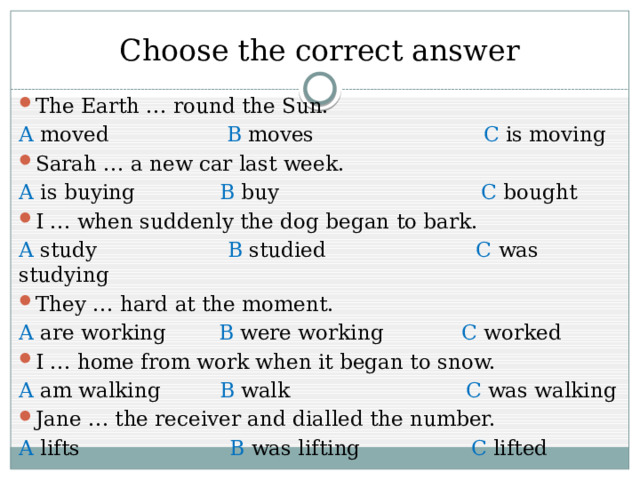 Choose the correct answer The Earth … round the Sun. A moved B moves C is moving Sarah … a new car last week. A is buying B buy C bought I … when suddenly the dog began to bark. A study B studied C was studying They … hard at the moment. A are working B were working C worked I … home from work when it began to snow. A am walking B walk C was walking Jane … the receiver and dialled the number. A lifts B was lifting C lifted 