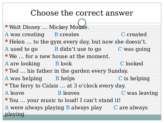 Choose the correct answer Walt Disney … Mickey Mouse. A was creating B creates C created Helen … to the gym every day, but now she doesn’t. A used to go B didn’t use to go C was going We … for a new house at the moment. A are looking B look C looked Ted … his father in the garden every Sunday. A was helping B helps C is helping The ferry to Calais … at 3 o’clock every day. A leave B leaves C was leaving You … your music to loud! I can’t stand it! A were always playing B always play C are always playing 