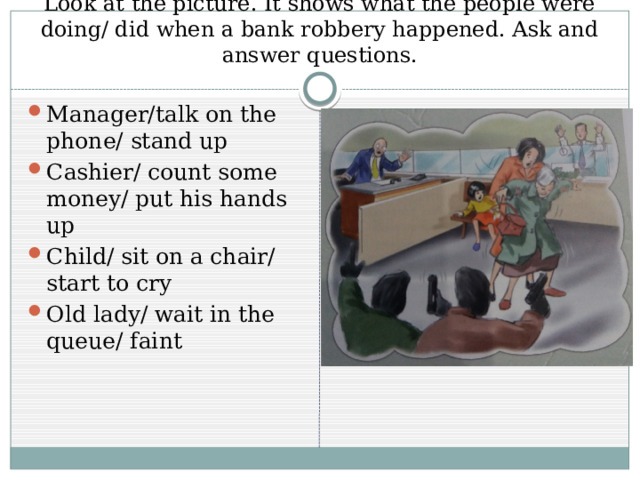 Look at the picture. It shows what the people were doing/ did when a bank robbery happened. Ask and answer questions. Manager/talk on the phone/ stand up Cashier/ count some money/ put his hands up Child/ sit on a chair/ start to cry Old lady/ wait in the queue/ faint 