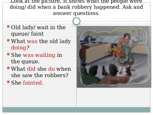 Look at the picture. It shows what the people were doing/ did when a bank robbery happened. Ask and answer questions. Old lady/ wait in the queue/ faint What was the old lady doing ? She was waiting in the queue. What did she do when she saw the robbers? She fainted. 