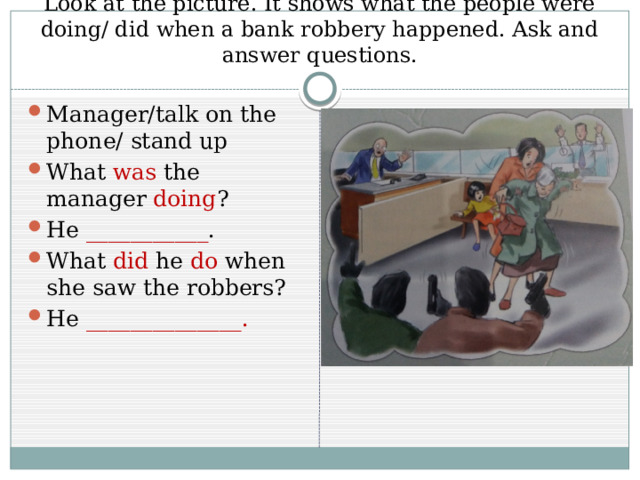 Look at the picture. It shows what the people were doing/ did when a bank robbery happened. Ask and answer questions. Manager/talk on the phone/ stand up What was the manager doing ? He ___________ . What did he do when she saw the robbers? He ______________. 