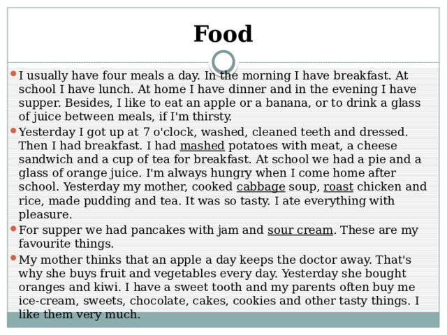 Food I usually have four meals a day. In the morning I have breakfast. At school I have lunch. At home I have dinner and in the evening I have supper. Besides, I like to eat an apple or a banana, or to drink a glass of juice between meals, if I'm thirsty. Yesterday I got up at 7 o'clock, washed, cleaned teeth and dressed. Then I had breakfast. I had mashed potatoes with meat, a cheese sandwich and a cup of tea for breakfast. At school we had a pie and a glass of orange juice. I'm always hungry when I come home after school. Yesterday my mother, cooked cabbage soup, roast chicken and rice, made pudding and tea. It was so tasty. I ate everything with pleasure. For supper we had pancakes with jam and sour cream . These are my favourite things. My mother thinks that an apple a day keeps the doctor away. That's why she buys fruit and vegetables every day. Yesterday she bought oranges and kiwi. I have a sweet tooth and my parents often buy me ice-cream, sweets, chocolate, cakes, cookies and other tasty things. I like them very much. 