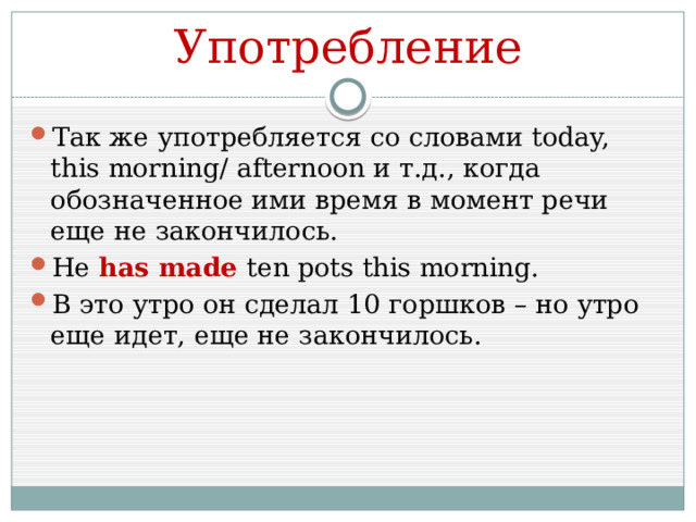 Употребление Так же употребляется со словами today, this morning/ afternoon и т.д., когда обозначенное ими время в момент речи еще не закончилось. He has made ten pots this morning. В это утро он сделал 10 горшков – но утро еще идет, еще не закончилось. 