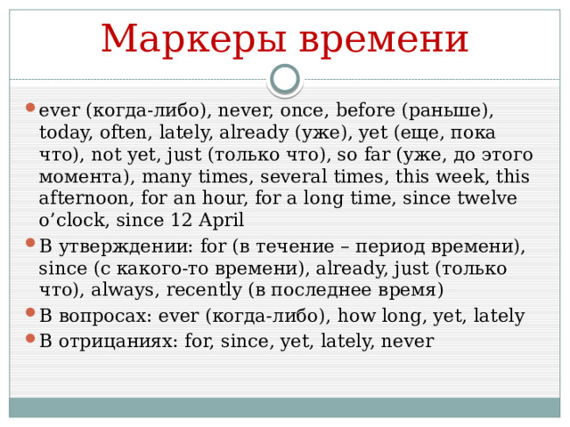 Маркеры времени ever (когда-либо), never, once, before (раньше), today, often, lately, already (уже), yet (еще, пока что), not yet, just (только что), so far (уже, до этого момента), many times, several times, this week, this afternoon, for an hour, for a long time, since twelve o’clock, since 12 April В утверждении: for (в течение – период времени), since (с какого-то времени), already, just (только что), always, recently (в последнее время) В вопросах: ever (когда-либо), how long, yet, lately В отрицаниях: for, since, yet, lately, never 
