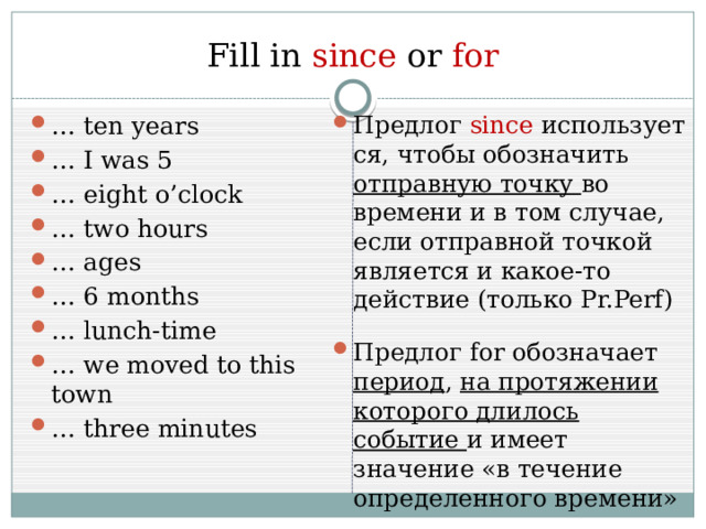 Fill in since  or  for … ten years … I was 5 … eight o’clock … two hours … ages … 6 months … lunch-time … we moved to this town … three minutes Предлог  since  используется, чтобы обозначить отправную точку во времени и в том случае, если отправной точкой является и какое-то действие (только Pr.Perf) Предлог for обозначает период , на протяжении которого длилось событие и имеет значение «в течение определенного времени» 