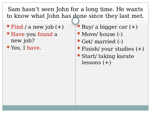 Sam hasn’t seen John for a long time. He wants to know what John has done since they last met. Find / a new job (+) Have you found a new job? Yes, I have . Buy/ a bigger car (+) Move/ house (-) Get/ married (-) Finish/ your studies (+) Start/ taking karate lessons (+) 