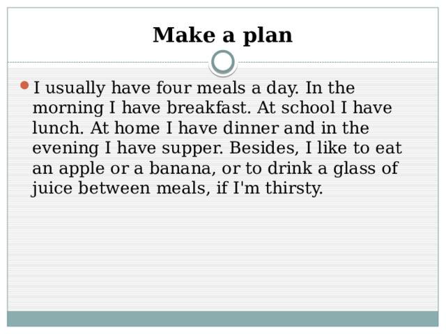 Make a plan I usually have four meals a day. In the morning I have breakfast. At school I have lunch. At home I have dinner and in the evening I have supper. Besides, I like to eat an apple or a banana, or to drink a glass of juice between meals, if I'm thirsty. 