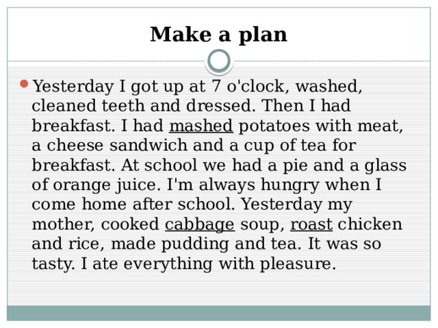 Make a plan Yesterday I got up at 7 o'clock, washed, cleaned teeth and dressed. Then I had breakfast. I had mashed potatoes with meat, a cheese sandwich and a cup of tea for breakfast. At school we had a pie and a glass of orange juice. I'm always hungry when I come home after school. Yesterday my mother, cooked cabbage soup, roast chicken and rice, made pudding and tea. It was so tasty. I ate everything with pleasure. 