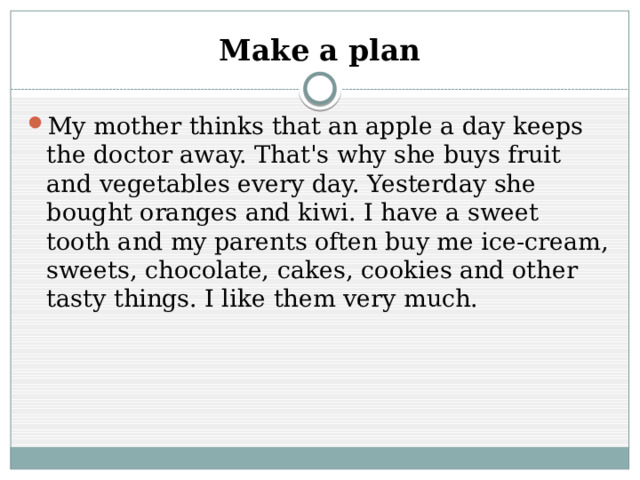 Make a plan My mother thinks that an apple a day keeps the doctor away. That's why she buys fruit and vegetables every day. Yesterday she bought oranges and kiwi. I have a sweet tooth and my parents often buy me ice-cream, sweets, chocolate, cakes, cookies and other tasty things. I like them very much. 