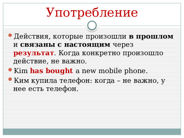 Употребление Действия, которые произошли в прошлом и связаны с настоящим через результат . Когда конкретно произошло действие, не важно. Kim has bought a new mobile phone. Ким купила телефон: когда – не важно, у нее есть телефон. 