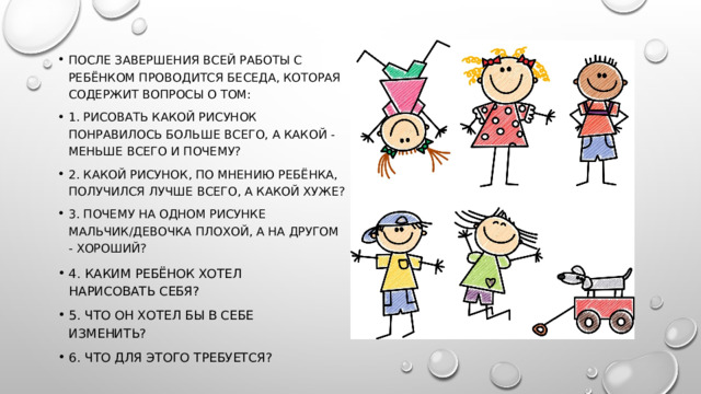 После завершения всей работы с ребёнком проводится беседа, которая содержит вопросы о том: 1. Рисовать какой рисунок понравилось больше всего, а какой - меньше всего и почему? 2. Какой рисунок, по мнению ребёнка, получился лучше всего, а какой хуже? 3. Почему на одном рисунке мальчик/девочка плохой, а на другом - хороший? 4. Каким ребёнок хотел нарисовать себя? 5. Что он хотел бы в себе изменить? 6. Что для этого требуется? 