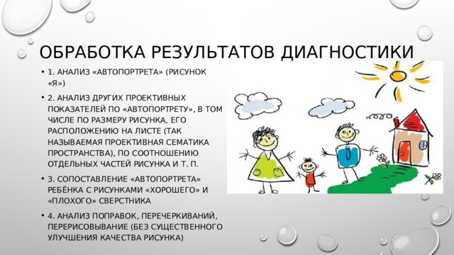 Обработка результатов диагностики 1. Анализ «автопортрета» (рисунок «Я») 2. Анализ других проективных показателей по «автопортрету», в том числе по размеру рисунка, его расположению на листе (так называемая проективная сематика пространства), по соотношению отдельных частей рисунка и т. П. 3. Сопоставление «автопортрета» ребёнка с рисунками «хорошего» и «плохого» сверстника 4. Анализ поправок, перечеркиваний, перерисовывание (без существенного улучшения качества рисунка) 