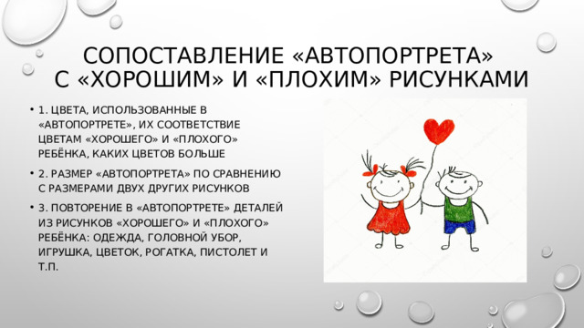 Сопоставление «автопортрета»  с «хорошим» и «плохим» рисунками 1. цвета, использованные в «автопортрете», их соответствие цветам «хорошего» и «плохого» ребёнка, каких цветов больше 2. размер «автопортрета» по сравнению с размерами двух других рисунков 3. повторение в «автопортрете» деталей из рисунков «хорошего» и «плохого» ребёнка: одежда, головной убор, игрушка, цветок, рогатка, пистолет и т.п. 