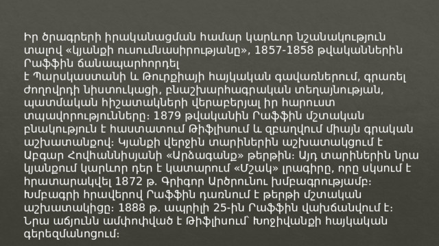 Իր ծրագրերի իրականացման համար կարևոր նշանակություն տալով «կյանքի ուսումնասիրությանը», 1857-1858 թվականներին Րաֆֆին ճանապարհորդել է Պարսկաստանի և Թուրքիայի հայկական գավառներում, գրառել ժողովրդի նիստուկացի, բնաշխարհագրական տեղայնության, պատմական հիշատակների վերաբերյալ իր հարուստ տպավորությունները։ 1879 թվականին Րաֆֆին մշտական բնակություն է հաստատում Թիֆլիսում և զբաղվում միայն գրական աշխատանքով։ Կյանքի վերջին տարիներին աշխատակցում է Աբգար Հովհաննիսյանի «Արձագանք» թերթին։ Այդ տարիներին նրա կյանքում կարևոր դեր է կատարում «Մշակ» լրագիրը, որը սկսում է հրատարակվել 1872 թ. Գրիգոր Արծրունու խմբագրությամբ։ Խմբագրի հրավերով Րաֆֆին դառնում է թերթի մշտական աշխատակիցը։ 1888 թ. ապրիլի 25-ին Րաֆֆին վախճանվում է։ Նրա աճյունն ամփոփված է Թիֆլիսում՝ Խոջիվանքի հայկական գերեզմանոցում։ 