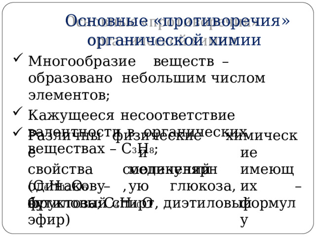 Основные  «противоречия»  органической  химии М н о г оо б ра з и е  вещес т в  –  о б раз о вано небольшим  числом  элементов; Кажущееся  несоответствие  валентности  в  органических веществах  –  С 3 Н 8 ; физ и ческие  и соединений, Различные  свойства  о д и на к ов у ю х и мич е ские име ю щих формулу молекулярную ( С 6 Н 1 2 О 6  –  г лю к оза,  ф р у к тоза ;  С 4 Н 10 О – бутиловый  спирт,  диэтиловый  эфир) 