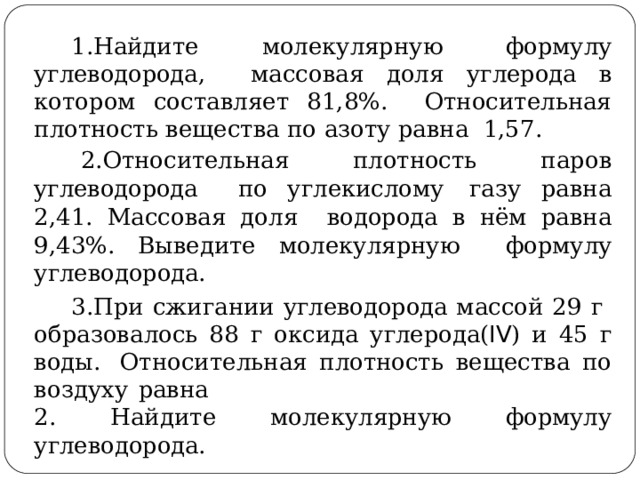 Найдите молекулярную формулу углеводорода,  массовая доля углерода в котором составляет 81,8%.  Относительная  плотность вещества по  азоту равна 1,57. Относительная плотность паров углеводорода  по  углекислому  газу  равна 2,41.  Массовая доля  водорода в нём равна 9,43%. Выведите молекулярную  формулу  углеводорода. При  сжигании  углеводорода  массой 29  г  образовалось 88  г  оксида  углерода( IV )  и  45  г  воды.  Относительная  плотность  вещества  по  воздуху  равна 2.  Найдите молекулярную  формулу  углеводорода. 