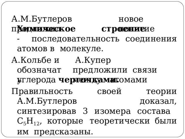 А . М . Б у т л е ро в  пре д л о жил новое  пон я тие Хим и ч ес к о е  с т роени е  - последовательность соединения атомов в  молекуле. А . К оль б е  и обозначать А . К у п ер   пре д л о ж и л и с в язи  ме ж д у  ато м ами углерода  черточками. Правильность своей  теории  А.М.Бутлеров  доказал, синтезировав 3 изомера состава  С 5 Н 12 ,  которые  теоретически  были  им предсказаны. 