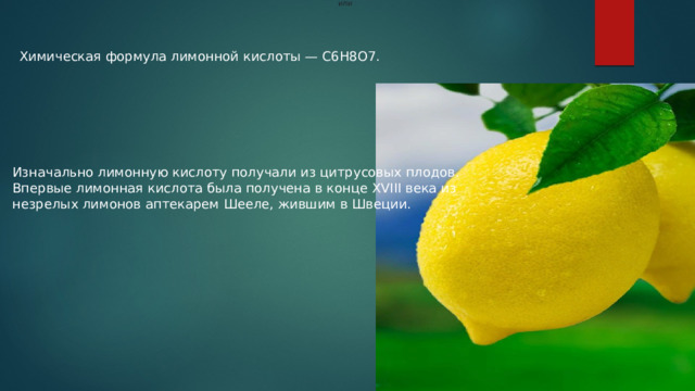    или     Химическая формула лимонной кислоты — C6H8O7. Изначально лимонную кислоту получали из цитрусовых плодов. Впервые лимонная кислота была получена в конце XVIII века из незрелых лимонов аптекарем Шееле, жившим в Швеции.  