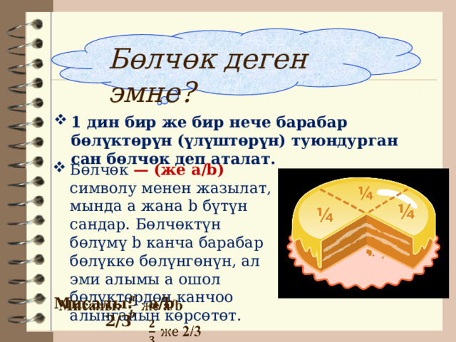 Бөлчөк деген эмне? 1 дин бир же бир нече барабар бөлүктөрүн (үлүштөрүн) туюндурган сан бөлчөк деп аталат. Бөлчөк — (же a/b) символу менен жазылат, мында а жана b бүтүн сандар. Бөлчөктүн бөлүмү b канча барабар бөлүккө бөлүнгөнүн, ал эми алымы a ошол бөлүктөрдөн канчоо алынганын көрсөтөт.  Мисалы: a/b      2/3   